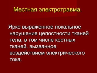 Местная электротравма.Местная электротравма.
Ярко выраженное локальноеЯрко выраженное локальное
нарушение целостности тканейнарушение целостности тканей
тела, в том числе костныхтела, в том числе костных
тканей, вызванноетканей, вызванное
воздействием электрическоговоздействием электрического
тока.тока.
 
