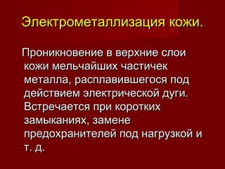 Электрометаллизация кожи.Электрометаллизация кожи.
Проникновение в верхние слоиПроникновение в верхние слои
кожи мельчайших частичеккожи мельчайших частичек
металла, расплавившегося подметалла, расплавившегося под
действием электрической дуги.действием электрической дуги.
Встречается при короткихВстречается при коротких
замыканиях, заменезамыканиях, замене
предохранителей под нагрузкой ипредохранителей под нагрузкой и
т. д.т. д.
 