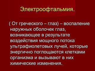 Электроофтальмия.Электроофтальмия.
( От греческого – глаз) – воспаление( От греческого – глаз) – воспаление
наружных оболочек глаз,наружных оболочек глаз,
возникающее в результатевозникающее в результате
воздействия мощного потокавоздействия мощного потока
ультрафиолетовых лучей, которыеультрафиолетовых лучей, которые
энергично поглощаются клеткамиэнергично поглощаются клетками
организма и вызывают в нихорганизма и вызывают в них
химические изменения.химические изменения.
 