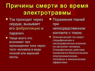 Причины смерти во времяПричины смерти во время
электротравмыэлектротравмы
 Ток проходит черезТок проходит через
сердце, вызываетсердце, вызывает
его его фибрилляциюфибрилляцию и и
паралич.паралич.
 Чаще всего этоЧаще всего это
возникает привозникает при
прохождении тока черезпрохождении тока через
тело человека в видетело человека в виде
полной или верхнейполной или верхней
петли.петли.
 Поражения тканейПоражения тканей
припри
непосредственномнепосредственном
контакте с током.контакте с током.
 Электрический ток имеетЭлектрический ток имеет
специфическое испецифическое и
неспецифическое влияниенеспецифическое влияние
на организм человека.на организм человека.
Специфическое действиеСпецифическое действие
проявляется биологическим,проявляется биологическим,
электрохимическим,электрохимическим,
тепловым и механическимтепловым и механическим
эффектами.эффектами.
 