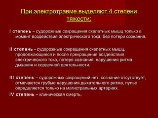 При электротравме выделяют 4 степениПри электротравме выделяют 4 степени
тяжести:тяжести:
I степеньI степень – судорожные сокращения скелетных мышц только в – судорожные сокращения скелетных мышц только в
момент воздействия электрического тока, без потери сознания.момент воздействия электрического тока, без потери сознания.
  
II степеньII степень - судорожные сокращения скелетных мышц, - судорожные сокращения скелетных мышц,
продолжающиеся и после прекращения воздействияпродолжающиеся и после прекращения воздействия
электрического тока, потеря сознания, нарушения ритмаэлектрического тока, потеря сознания, нарушения ритма
дыхания и сердечной деятельности.дыхания и сердечной деятельности.
  
III степеньIII степень – судорожных сокращений нет, сознание отсутствует, – судорожных сокращений нет, сознание отсутствует,
отмечаются грубые нарушения дыхательного ритма, пульсотмечаются грубые нарушения дыхательного ритма, пульс
определяется только на магистральных артериях.определяется только на магистральных артериях.
IV степеньIV степень – клиническая смерть. – клиническая смерть.
 