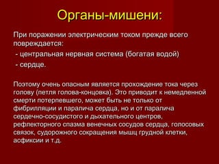 Органы-мишени:Органы-мишени:
При поражении электрическим током прежде всегоПри поражении электрическим током прежде всего
повреждается:повреждается:
- центральная нервная система (богатая водой)- центральная нервная система (богатая водой)
- сердце.- сердце.
Поэтому очень опасным является прохождение тока черезПоэтому очень опасным является прохождение тока через
голову (петля голова-концовка). Это приводит к немедленнойголову (петля голова-концовка). Это приводит к немедленной
смерти потерпевшего, может быть не только отсмерти потерпевшего, может быть не только от
фибрилляции и паралича сердца, но и от параличафибрилляции и паралича сердца, но и от паралича
сердечно-сосудистого и дыхательного центров,сердечно-сосудистого и дыхательного центров,
рефлекторного спазма венечных сосудов сердца, голосовыхрефлекторного спазма венечных сосудов сердца, голосовых
связок, судорожного сокращения мышц грудной клетки,связок, судорожного сокращения мышц грудной клетки,
асфиксии и т.д.асфиксии и т.д.
 