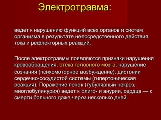 Электротравма:Электротравма:
ведет к нарушению функций всех органов и системведет к нарушению функций всех органов и систем
организма в результате непосредственного действияорганизма в результате непосредственного действия
тока и рефлекторных реакций.тока и рефлекторных реакций.
После электротравмы появляются признаки нарушенияПосле электротравмы появляются признаки нарушения
кровообращения, кровообращения, отека головного мозгаотека головного мозга, нарушение, нарушение
сознания (психомоторное возбуждение), дистониисознания (психомоторное возбуждение), дистонии
сердечно-сосудистой системы (гипертоническаясердечно-сосудистой системы (гипертоническая
реакция). Поражение почек (тубулярный некроз,реакция). Поражение почек (тубулярный некроз,
миоглобулинурия) ведет к олиго- и анурии, сердца — кмиоглобулинурия) ведет к олиго- и анурии, сердца — к
смерти больного даже через несколько дней.смерти больного даже через несколько дней.
 