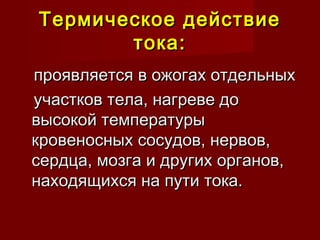Термическое действиеТермическое действие
тока:тока:
проявляется в ожогах отдельныхпроявляется в ожогах отдельных
участков тела, нагреве доучастков тела, нагреве до
высокой температурывысокой температуры
кровеносных сосудов, нервов,кровеносных сосудов, нервов,
сердца, мозга и других органов,сердца, мозга и других органов,
находящихся на пути тока.находящихся на пути тока.
 