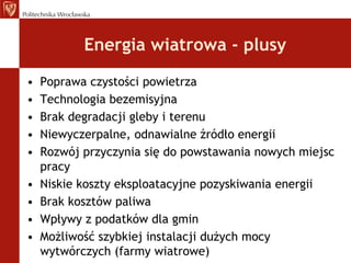 Energia wiatrowa - plusyPoprawa czystości powietrzaTechnologia bezemisyjnaBrak degradacji glebyi terenuNiewyczerpalne, odnawialne źródło energiiRozwój przyczynia się do powstawania nowych miejsc pracyNiskie koszty eksploatacyjne pozyskiwania energiiBrak kosztów paliwaWpływy z podatków dla gminMożliwość szybkiej instalacji dużych mocy wytwórczych (farmy wiatrowe)