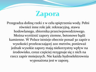 Przegradza dolinę rzeki z w celu spiętrzenia wody. Pełni 
również inne role jak: rekreacyjną, stawu 
hodowlanego, zbiornika przeciwpowodziowego. 
Można wyróżnić zapory ziemne, betonowe bądź 
kamienne. W Polsce istnieje obecnie ponad 30 zapór o 
wysokości przekraczającej 200 metrów, ponieważ 
jednak wysokie zapory mają niekorzystny wpływ na 
środowisko, coraz częściej rezygnuje się z nich na 
rzecz zapór mniejszych. Nie każda hydroelektrownia 
wyposażona jest w zaporę. 
 