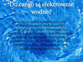 Elektrownie wodne są najintensywniej 
wykorzystywanym źródłem energii 
odnawialnej. Norwegia, Demokratyczna 
Republika Konga, Paragwaj i Brazylia uzyskują 
ponad 75% swojej energii elektrycznej z 
elektrowni wodnych. W Polsce w 2013 roku 
energetyka wodna odpowiadała za 1,5% 
produkcji energii elektrycznej 
 