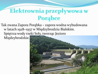 Tak zwana Zapora Porąbka – zapora wodna wybudowana 
w latach 1928–1937 w Międzybrodziu Bialskim. 
Spiętrza wody rzeki Soły, tworząc Jezioro 
Międzybrodzkie. 
 