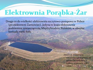 Druga co do wielkości elektrownia szczytowo-pompowa w Polsce 
(po elektrowni Żarnowiec), jedyna w kraju elektrownia 
podziemna mieszcząca się Międzybrodziu Bialskim, w obrębie 
kaskady rzeki Soły. 
Zbiornik elektrowni 
szczytowo-pompowej na 
górze Żar widziany z 
kabiny szybowca, rok 
2008. 
 