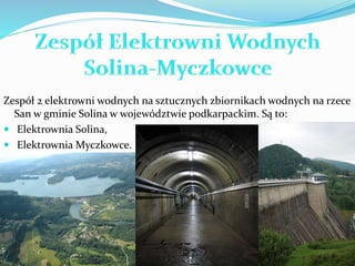Zespół 2 elektrowni wodnych na sztucznych zbiornikach wodnych na rzece 
San w gminie Solina w województwie podkarpackim. Są to: 
 Elektrownia Solina, 
 Elektrownia Myczkowce. 
 