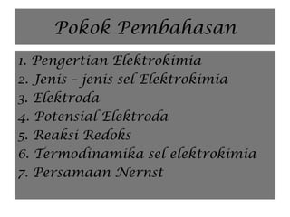 Pokok Pembahasan
1. Pengertian Elektrokimia
2. Jenis – jenis sel Elektrokimia
3. Elektroda
4. Potensial Elektroda
5. Reaksi Redoks
6. Termodinamika sel elektrokimia
7. Persamaan Nernst
 