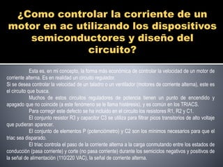 ¿Como controlar la corriente de un 
motor en ac utilizando los dispositivos 
semiconductores y diseño del 
circuito? 
Esta es, en mi concepto, la forma más económica de controlar la velocidad de un motor de 
corriente alterna. Es en realidad un circuito regulador. 
Si se desea controlar la velocidad de un taladro o un ventilador (motores de corriente alterna), este es 
el circuito que busca. 
Muchos de estos circuitos reguladores de potencia tienen un punto de encendido y 
apagado que no coincide (a este fenómeno se le llama histéresis), y es común en los TRIACS. 
Para corregir este defecto se ha incluido en el circuito los resistores R1, R2 y C1. 
El conjunto resistor R3 y capacitor C3 se utiliza para filtrar picos transitorios de alto voltaje 
que pudieran aparecer. 
El conjunto de elementos P (potenciómetro) y C2 son los mínimos necesarios para que el 
triac sea disparado. 
El triac controla el paso de la corriente alterna a la carga conmutando entre los estados de 
conducción (pasa corriente) y corte (no pasa corriente) durante los semiciclos negativos y positivos de 
la señal de alimentación (110/220 VAC), la señal de corriente alterna. 
 