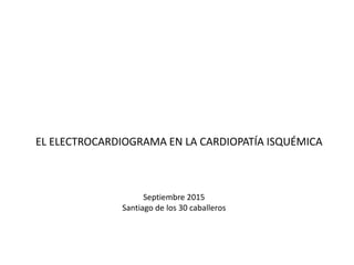 EL ELECTROCARDIOGRAMA EN LA CARDIOPATÍA ISQUÉMICA
Septiembre 2015
Santiago de los 30 caballeros
 