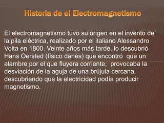 El electromagnetismo tuvo su origen en el invento de
la pila eléctrica, realizado por el italiano Alessandro
Volta en 1800. Veinte años más tarde, lo descubrió
Hans Oersted (físico danés) que encontró que un
alambre por el que fluyera corriente, provocaba la
desviación de la aguja de una brújula cercana,
descubriendo que la electricidad podía producir
magnetismo.
 