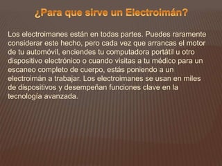 Los electroimanes están en todas partes. Puedes raramente
considerar este hecho, pero cada vez que arrancas el motor
de tu automóvil, enciendes tu computadora portátil u otro
dispositivo electrónico o cuando visitas a tu médico para un
escaneo completo de cuerpo, estás poniendo a un
electroimán a trabajar. Los electroimanes se usan en miles
de dispositivos y desempeñan funciones clave en la
tecnología avanzada.
 