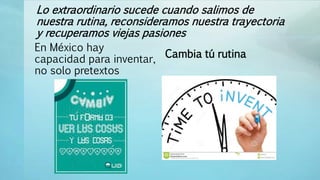 Lo extraordinario sucede cuando salimos de
nuestra rutina, reconsideramos nuestra trayectoria
y recuperamos viejas pasiones
En México hay
capacidad para inventar,
no solo pretextos
Cambia tú rutina
 