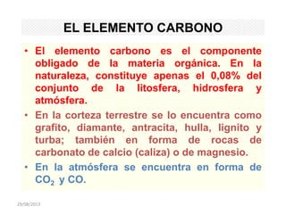 29/08/2013
EL ELEMENTO CARBONO
• El elemento carbono es el componente
obligado de la materia orgánica. En la
naturaleza, constituye apenas el 0,08% del
conjunto de la litosfera, hidrosfera y
atmósfera.
• En la corteza terrestre se lo encuentra como
grafito, diamante, antracita, hulla, lignito y
turba; también en forma de rocas de
carbonato de calcio (caliza) o de magnesio.
• En la atmósfera se encuentra en forma de
CO2 y CO.
 