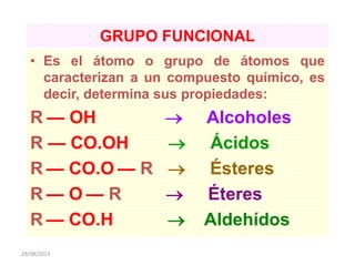 29/08/2013
GRUPO FUNCIONAL
• Es el átomo o grupo de átomos que
caracterizan a un compuesto químico, es
decir, determina sus propiedades:
R — OH  Alcoholes
R — CO.OH  Ácidos
R — CO.O — R  Ésteres
R — O — R  Éteres
R — CO.H  Aldehídos
 