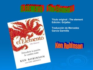 E L  E L E M E N T O  (  T h e  E l e m e n t  ) Ken Robinson Titulo original : The element Edición: Grijalbo Traducción de Mercedes García Garmilla 