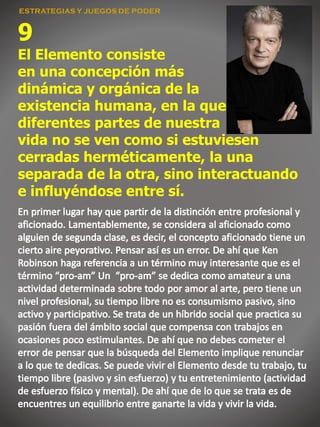 9
El Elemento consiste
en una concepción más
dinámica y orgánica de la
existencia humana, en la que
diferentes partes de nuestra
vida no se ven como si estuviesen
cerradas herméticamente, la una
separada de la otra, sino interactuando
e influyéndose entre sí.
 