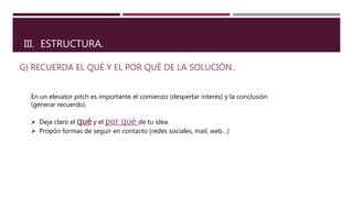 III. ESTRUCTURA.
G) RECUERDA EL QUÉ Y EL POR QUÉ DE LA SOLUCIÓN..
En un elevator pitch es importante el comienzo (despertar interés) y la conclusión
(generar recuerdo).
 Deja claro el qué y el por qué de tu idea.
 Propón formas de seguir en contacto (redes sociales, mail, web…)
 