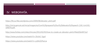 IV. WEBGRAFÍA.
https://flcruz.files.wordpress.com/2009/08/elevator_pitch.pdf
http://inicia.gencat.cat/inicia/images/es/Com%20preparar%20un%20elevator%20speech_CAS_tcm141-
106076.pdf.
http://www.forbes.com/sites/chicceo/2013/02/05/how-to-create-an-elevator-pitch/#6ed20a5872a3
https://www.youtube.com/watch?v=2b3xG_YjgvI
https://www.youtube.com/watch?v=yLBUZ2PavLw
 