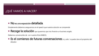 ¿QUÉ VAMOS A HACER?
 No es una exposición detallada.
Simplemente debemos asegurarnos en el speech que nuestra solución se comprende.
 Recoge la solución que queremos que nos financie un business angels.
Debemos convencerles de con nuestra ficha NABCG.
 Es el comienzo de futuras conversaciones, si y sólo ´si queda claro el propósito del
elevator.
 