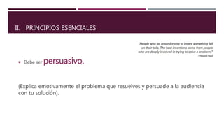  Debe ser persuasivo.
(Explica emotivamente el problema que resuelves y persuade a la audiencia
con tu solución).
II. PRINCIPIOS ESENCIALES
 