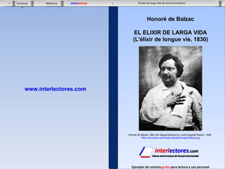 1 El elixir de larga vida de Honoré de Balzac Contratapa Biblioteca  X interl ectores Ejemplar de cortesía  gratis  para lectura y uso personal www.interlectores.com Honoré de Balzac EL ELIXIR DE LARGA VIDA (L'élixir de longue vie, 1830) Honoré de Balzac, after the daguerreotype by Louis-Auguste Bisson, 1842  http://commons.wikimedia.org/wiki/Image:Balzac.jpg 