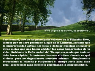“Vivir de prisa no es vivir, es sobrevivir”.


Carl Honoré, uno de los principales teóricos de la Filosofía Slow,
famoso por su libro premiado Elogio de la Lentitud, sostiene que
la hiperactividad actual nos lleva a dedicar nuestras energías a
otras metas que nos hacen olvidar las cosas importantes de la
vida. Sufrimos la Enfermedad del Tiempo creyendo que todo se
debe hacer rápido. Intentemos decrecer el ritmo alocado en qué
vivimos para no degradarnos nosotros mismos. Simplemente
reduzcamos la marcha y busquemos el tiempo justo para cada
cosa; saboreemos cada momento priorizando lo imprescindible.
 