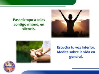 Pasa tiempo a solas
contigo mismo, en
silencio.

Escucha tu voz interior.
Medita sobre la vida en
general.

 