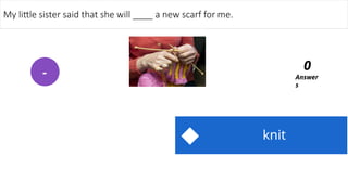 knit
My little sister said that she will ____ a new scarf for me.
Answer
s
0
-
 