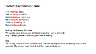 Present Continuous Tense
I am reading a book.
You are eating breakfast.
She is drinking a cup of tea.
He is doing his homework.
They are watching TV.
Helen is playing tennis.
Making the Present Participle
We usually make the present participle by adding '-ing' to the verb:
Play -> Playing Work -> Working Watch -> Watching
Use
We usually use the present continuous to talk about things that are happening now, at this
moment. The actions have started, but they have not finished.
 