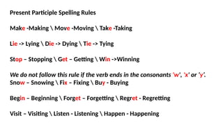 Present Participle Spelling Rules
Make -Making  Move -Moving  Take -Taking
Lie -> Lying  Die -> Dying  Tie -> Tying
Stop – Stopping  Get – Getting  Win ->Winning
We do not follow this rule if the verb ends in the consonants 'w', 'x' or ‘y’.
Snow – Snowing  Fix – Fixing  Buy - Buying
Begin – Beginning  Forget – Forgetting  Regret - Regretting
Visit – Visiting  Listen - Listening  Happen - Happening
 