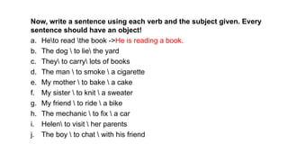 Now, write a sentence using each verb and the subject given. Every
sentence should have an object!
a. Heto read the book ->He is reading a book.
b. The dog  to lie the yard
c. They to carry lots of books
d. The man  to smoke  a cigarette
e. My mother  to bake  a cake
f. My sister  to knit  a sweater
g. My friend  to ride  a bike
h. The mechanic  to fix  a car
i. Helen to visit  her parents
j. The boy  to chat  with his friend
 