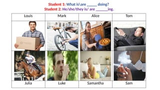 Louis Mark Alice Tom
Julia Luke Samantha Sam
Student 1: What isare _____ doing?
Student 2: He/she/they is/ are ______ing.
 