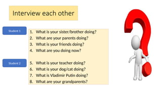 Interview each other
1. What is your sister/brother doing?
2. What are your parents doing?
3. What is your friends doing?
4. What are you doing now?
5. What is your teacher doing?
6. What is your dog/cat doing?
7. What is Vladimir Putin doing?
8. What are your grandparents?
Student 1
Student 2
 