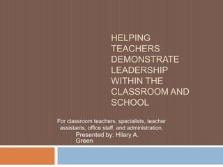 HELPING
                      TEACHERS
                      DEMONSTRATE
                      LEADERSHIP
                      WITHIN THE
                      CLASSROOM AND
                      SCHOOL
For classroom teachers, specialists, teacher
 assistants, office staff, and administration.
       Presented by: Hilary A.
       Green
 