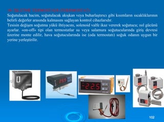10- İŞLETME TERMOSTADI (THERMOSTAT)
Soğutulacak hacim, soğutulacak akışkan veya buharlaştırıcı gibi kısımların sıcaklıklarının
belirli değerler arasında kalmasını sağlayan kontrol cihazlarıdır.
Tesisin değişen soğutma yükü ihtiyacını, solenoid valfe ikaz vererek soğutucu; ısıl gücünü
ayarlar. «on-off» tipi olan termostatlar su veya salamura soğutucularında giriş devresi
üzerine monte edilir, hava soğutucularında ise (oda termostatı) soğuk odanın uygun bir
yerine yerleştirilir.
110022
 