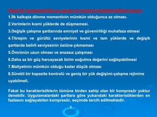 İdeal bir kompresörde şu genel ve kontrol karakteristikleriaranır:
1.İlk kalkışta dönme momentinin mümkün olduğunca az olması.
2.Verimlerin kısmi yüklerde de düşmemesi.
3.Değişik çalışma şartlarında emniyet ve güvenirliliği muhafaza etmesi
4.Titreşim ve gürültü seviyelerinin kısmi ve tam yüklerde ve değişik
şartlarda belirli seviyesinin üstüne çıkmaması
5.Ömrünün uzun olması ve arızasız çalışması
6.Daha az bir güç harcayacak birim soğutma değerini sağlayabilmesi
7.Maliyetinin mümkün olduğu kadar düşük olması
8.Sürekli bir kapasite kontrolü ve geniş bir yük değişimi-çalışma rejimine
uyabilmeli.
Fakat bu karakteristiklerin tümüne birden sahip olan bir kompresör yoktur
denebilir. Uygulamalardaki şartlara göre yukarıdaki karakteristiklerden en
fazlasını sağlayabilen kompresör, seçimde tercih edilmektedir.
55
 
