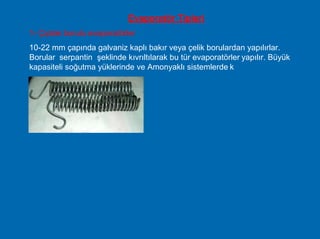 ullanılır.
Evaporatör Tipleri
1- Çıplak borulu evaporatörler
10-22 mm çapında galvaniz kaplı bakır veya çelik borulardan yapılırlar.
Borular serpantin şeklinde kıvrıltılarak bu tür evaporatörler yapılır. Büyük
kapasiteli soğutma yüklerinde ve Amonyaklı sistemlerde k
 