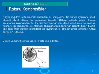 ,,
77
11--RRoottoorrlluu KKoommpprreessöörrlleerr
Küçük soğutma sistemlerinde kullanılan bu kompresör, bir silindir içerisinde kaçık
eksenli olarak dönen bir pistondan ibarettir. Sübap tertibatı yoktur. Hacim
sıkıştırmalı kompresörlerdir. Ev tipi buzdolaplarında, derin dondurucu ve split ve
pencere tipi klimalarda, ve otomobil klimalarında kullanılırlar. Kanatlı tipler, bıçaklı
tipe göre daha yüksek kapasiteler için uygundur. 4- 450 kW arası üretilirler. Kanat
sayısı 4-16 değişir.
Bıçaklı ve kanatlı olmak üzere iki tipte imal edilirler.
KOMPRESÖRLER
 