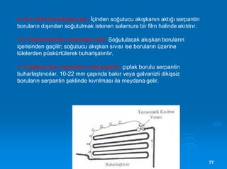 7777
9- Sıvı flimli buharlaştırıcılar: İçinden soğutucu akışkanın aktığı serpantin
boruların dışından soğutulmak istenen salamura bir film halinde akıtılrır.
10- Püskürtmeli tip buharlaştırıcılar: Soğutulacak akışkan boruların
içerisinden geçilir; soğutucu akışkan sıvısı ise boruların üzerine
lülelerden püskürtülerek buharlşatırılır.
11-Çıplak borulu serpantin evaporatörler: çıplak borulu serpantin
buharlaştırıcılar, 10-22 mm çapında bakır veya galvanizli dikişsiz
boruların serpantin şeklinde kıvrılması ile meydana gelir.
 