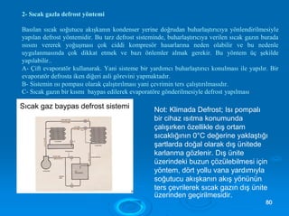 2- Sıcak gazla defrost yöntemi
Basılan sıcak soğutucu akışkanın kondenser yerine doğrudan buharlaştırıcıya yönlendirilmesiyle
yapılan defrost yöntemidir. Bu tarz defrost sisteminde, buharlaştırıcıya verilen sıcak gazın burada
ısısını vererek yoğuşması çok ciddi kompresör hasarlarına neden olabilir ve bu nedenle
uygulanmasında çok dikkat etmek ve bazı önlemler almak gerekir. Bu yöntem üç şekilde
yapılabilir..
A- Çift evaporatör kullanarak. Yani sisteme bir yardımcı buharlaştırıcı konulması ile yapılır. Bir
evaporatör defrosta iken diğeri asli görevini yapmaktadır.
B- Sistemin ısı pompası olarak çalıştırılması yani çevrimin ters çalıştırılmasıdır.
C- Sıcak gazın bir kısmı baypas edilerek evaporatöre gönderilmesiyle defrost yapılması.
Not: Klimada Defrost; Isı pompalı
bir cihaz ısıtma konumunda
çalışırken özellikle dış ortam
sıcaklığının 0°C değerine yaklaştığı
şartlarda doğal olarak dış ünitede
karlanma gözlenir. Dış ünite
üzerindeki buzun çözülebilmesi için
yöntem, dört yollu vana yardımıyla
soğutucu akışkanın akış yönünün
ters çevrilerek sıcak gazın dış ünite
üzerinden geçirilmesidir.
8800
 