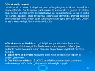 3-Sıcak su ile defrost:
İçinde sıcak su olan bir depodan evaporatör yüzeyine sıcak su dökerek buz
eritme işlemidir. Su ile defrost yaptırılması da ekonomik ve geçerli bir yöntem
olup, defrost yapmak üzere buharlaştırıcıya ılık su püskürtülür. Bu su ve erittiği
kar süratle odadan (cihaz tavasında toplanarak) atılmalıdır. Defrost solenoidi
elle kumandalı veya defrost saati kumandalı olarak açılıp suya yol verir. Defrost
sırasında hava üfleyici fan motoru durdurulur
4-Sıcak salamura ile defrost: çok büyük evoparatör sistemlerinde ise
salamura su püskürtme yöntemi ile buzun erimesi sağlanır. daha soğuk
şartlarda donan salamura buzun erimesini sağlar böyle seyrelerek hazneye
geri akar .
5- Sıcak hava ile defrost: Yüzeylere sıcak hava gönderilerek yapılan bir
defrost yöntemidir.
6- Oda havasıyla defrost: 2 oC’in üzerindeki odalarda sistem durdurulur,
sadece eavaporatör fanları çalıştırılarak, eritme işlemi yapılır.
8811
 