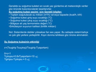 ε=(Tsugiriş-Tsuçıkış)/Tsugiriş-Tyaşortam)
0<ε<1
Tçıkışsu=0.8xTyaşortam+10 oC
Tgirişsu-Tçıkışsu ≈ 5 oC
8899
Genelde su soğutma kuleleri en sıcak yaz günlerine ait meteorolojik veriler
göz önünde bulundurularak tasarlanırlar.
Su soğutma kulesi seçimi için Gerekli bilgiler:
• Toplam soğutulacak su miktarı (m³/h) ve/veya kapasite (kcal/h, kW)
• Soğutma kulesi giriş suyu sıcaklığı (°C)
• Soğutma kulesi çıkış suyu sıcaklığı (°C)
• Bölgeye ait yaş termometre değeri (°C)
•Sirkülasyon suyunun kalitesi (kirlilik miktarı)
Not: Sistemlerde debiler yüksekse fan ses yapar. Bu sebeple sistembahçe
ve çatı gibi yerlere yerleştirilir. Kışın donma tehlikesi göz önüne alınmalıdır.
Su Soğutma kulesinin etkinliği
 