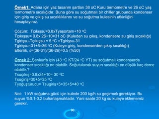 ÖÖrrnneekk11:: Adana için yaz tasarım şartları 38 oC Kuru termometre ve 26 oC yaş
termometre sıcalığıdır. Buna göre su soğutmalı bir chiller grubunda kondenser
için giriş ve çıkış su sıcaklıklarını ve su soğutma kulesinin etkinliğini
hesaplayınız.
Çözüm: Tçıkışsu=0.8xTyaşortam+10 oC
Tçıkışsu= 0.8x 26+10=31 oC (Kuleden su çıkış, kondensere su giriş sıcaklığı)
Tgirişsu-Tçıkışsu ≈ 5 oC =Tgirişsu-31
Tgirişsu=31+5=36 oC (Kuleye giriş, kondenserden çıkış sıcaklığı)
Etkinlik, ε=(36-31)/(36-26)=0.5 (%50)
Örnek 2: Şanlıurfa için (43 oC KT/24 oC YT) su soğutmalı kondenserde
kondenser sıcaklığı ne olabilir. Soğutulacak suyun sıcaklığı en düşük kaç derce
olabilir.?
Tsuçıkış=0.8x24+10= 30 oC
Tsugiriş=30+5=35 oC
Tyoğuşturucu= Tsugiriş+5=35+5=40 oC
Not: 1 kW soğutma gücü için kulede 200 kg/h su geçirmek gerekiyor. Bu
suyun %0.1-0.2 buharlaşmaktadır. Yani saate 20 kg su kuleye eklememiz
gerekir.
9900
 