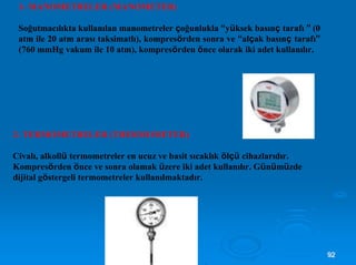 1- MANOMETRELER (MANOMETER)
Soğutmacılıkta kullanılan manometreler çoğunlukla “yüksek basınç tarafı ” (0
atm ile 20 atm arası taksimatlı), kompresörden sonra ve “alçak basınç tarafı”
(760 mmHg vakum ile 10 atm), kompresörden önce olarak iki adet kullanılır.
2- TERMOMETRELER (THERMOMETER)
Civalı, alkollü termometreler en ucuz ve basit sıcaklık ölçü cihazlarıdır.
Kompresörden önce ve sonra olamak üzere iki adet kullanılır. Günümüzde
dijital göstergeli termometreler kullanılmaktadır.
9922
 