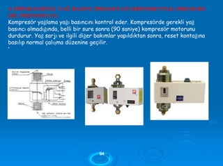 4- DİFERANSİYEL YAĞ BASINÇ PRESOSTATI (DIFFERENTIAL PRESSURE
OİL PRESSOSTAT)
Kompresör yağlama yağı basıncını kontrol eder. Kompresörde gerekli yağ
basıncı olmadığında, belli bir sure sonra (90 saniye) kompresör motorunu
durdurur. Yağ sarjı ve ilgili diğer bakımlar yapıldıktan sonra, reset kontağına
basılıp normal çalışma düzenine geçilir.
•
9944
 