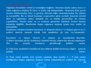 7- KURUTUCU FİLTRE
Soğutma sisteminin verimi iç temizliğine bağlıdır. Sistemin içinde sadece kuru ve
temiz soğutucu akışkan ile kuru ve temiz yağ dolaşmalıdır. Akışkanın içine gerek
sisteme doldurmadan önce ve gerekse sistemin diğer elemanlarından bir miktar
su karışabilir. Bu su kılcal borunun evaporatöre giriş yerinde donarak sistemi
tıkar ve soğutmayı önler. İçindeki toz ve küçük parçacıklar da tıkama
yapabilirler. Sistem içine su ve tozların girmesini önlemek hemen hemen
mümkün değildir. Bunlardan başka soğutucu akışkan içinde bazı asitler de
bulunabilir.
Kondenser çıkışına konulan kurutucu ve süzgecin (drayer ve süzgeç) görevi su ve
asitleri emerek tutmak küçük katı maddeleri de (toz vs.) süzmektir.
Kurutucu ve süzgeç (drayer ve süzgeç) şu kısımlardan ibarettir.
1) Bakır borudan gövde, kondenser içindeki basıncı mukaviim olarak yapılmıştır.
Her iki ucunda boruların girebileceği delikler vardır.
2) Ufak katı maddeleri tutabilecek ince tülbent delikli tel boruya doğru gelecek
şekilde takılır.
3) Nem emici madde özel surette yapılmış olan madde 4 – 5 mm emme
özelliğinden başka soğutucu akışkan içinde bulunabilecek asitleri de emerek
9988
 